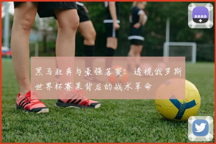 黑马狂奔与豪强落寞：透视俄罗斯世界杯赛果背后的战术革命